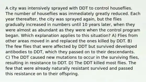 A city was intensively sprayed with DDT to control houseflies. The number of houseflies was immediately greatly reduced. Each year thereafter, the city was sprayed again, but the flies gradually increased in numbers until 10 years later, when they were almost as abundant as they were when the control program began. Which explanation applies to this situation? A) Flies from other areas moved in and replaced the ones killed by DDT. B) The few flies that were affected by DDT but survived developed antibodies to DDT, which they passed on to their descendants. C) The DDT caused new mutations to occur in the surviving flies, resulting in resistance to DDT. D) The DDT killed most flies. The few that were already naturally resistant survived and passed this resistance on to their offspring.