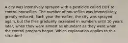 A city was intensively sprayed with a pesticide called DDT to control houseflies. The number of houseflies was immediately greatly reduced. Each year thereafter, the city was sprayed again, but the flies gradually increased in numbers until 10 years later, when they were almost as abundant as they were when the control program began. Which explanation applies to this situation?