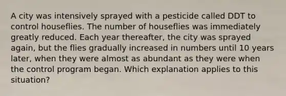 A city was intensively sprayed with a pesticide called DDT to control houseflies. The number of houseflies was immediately greatly reduced. Each year thereafter, the city was sprayed again, but the flies gradually increased in numbers until 10 years later, when they were almost as abundant as they were when the control program began. Which explanation applies to this situation?