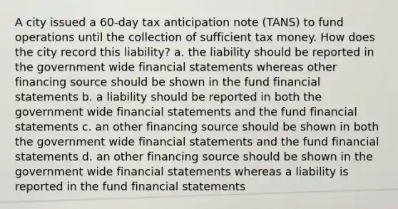 A city issued a 60-day tax anticipation note (TANS) to fund operations until the collection of sufficient tax money. How does the city record this liability? a. the liability should be reported in the government wide financial statements whereas other financing source should be shown in the fund financial statements b. a liability should be reported in both the government wide financial statements and the fund financial statements c. an other financing source should be shown in both the government wide financial statements and the fund financial statements d. an other financing source should be shown in the government wide financial statements whereas a liability is reported in the fund financial statements