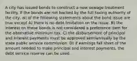 A city has issued bonds to construct a new sewage treatment facility. If the bonds are not backed by the full taxing authority of the city, all of the following statements about the bond issue are true except A) there is no debt limitation on the issue. B) the interest on these bonds is not considered a preference item for the alternative minimum tax. C) the disbursement of principal and interest payments must be approved semiannually by the state public service commission. D) if earnings fall short of the amount needed to make principal and interest payments, the debt service reserve can be used.