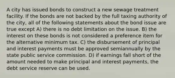 A city has issued bonds to construct a new sewage treatment facility. If the bonds are not backed by the full taxing authority of the city, all of the following statements about the bond issue are true except A) there is no debt limitation on the issue. B) the interest on these bonds is not considered a preference item for the alternative minimum tax. C) the disbursement of principal and interest payments must be approved semiannually by the state public service commission. D) if earnings fall short of the amount needed to make principal and interest payments, the debt service reserve can be used.