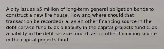 A city issues 5 million of long-term general obligation bonds to construct a new fire house. How and where should that transaction be recorded? a. as an other financing source in the debt service fund b. as a liability in the capital projects fund c. as a liability in the debt service fund d. as an other financing source in the capital projects fund