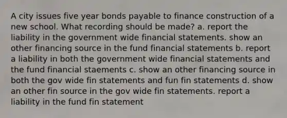 A city issues five year <a href='https://www.questionai.com/knowledge/kvHJpN4vyZ-bonds-payable' class='anchor-knowledge'>bonds payable</a> to finance construction of a new school. What recording should be made? a. report the liability in the government wide <a href='https://www.questionai.com/knowledge/kFBJaQCz4b-financial-statements' class='anchor-knowledge'>financial statements</a>. show an other financing source in the fund financial statements b. report a liability in both the government wide financial statements and the fund financial staements c. show an other financing source in both the gov wide fin statements and fun fin statements d. show an other fin source in the gov wide fin statements. report a liability in the fund fin statement