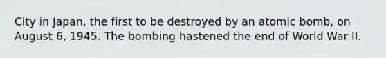 City in Japan, the first to be destroyed by an atomic bomb, on August 6, 1945. The bombing hastened the end of World War II.