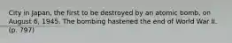 City in Japan, the first to be destroyed by an atomic bomb, on August 6, 1945. The bombing hastened the end of World War II. (p. 797)