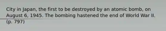 City in Japan, the first to be destroyed by an atomic bomb, on August 6, 1945. The bombing hastened the end of World War II. (p. 797)
