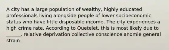 A city has a large population of wealthy, highly educated professionals living alongside people of lower socioeconomic status who have little disposable income. The city experiences a high crime rate. According to Quetelet, this is most likely due to ______. relative deprivation collective conscience anomie general strain