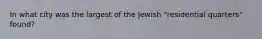 In what city was the largest of the Jewish "residential quarters" found?