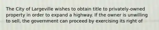 The City of Largeville wishes to obtain title to privately-owned property in order to expand a highway. If the owner is unwilling to sell, the government can proceed by exercising its right of