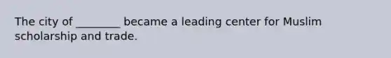 The city of ________ became a leading center for Muslim scholarship and trade.