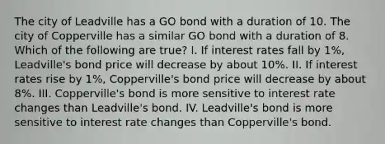 The city of Leadville has a GO bond with a duration of 10. The city of Copperville has a similar GO bond with a duration of 8. Which of the following are true? I. If interest rates fall by 1%, Leadville's bond price will decrease by about 10%. II. If interest rates rise by 1%, Copperville's bond price will decrease by about 8%. III. Copperville's bond is more sensitive to interest rate changes than Leadville's bond. IV. Leadville's bond is more sensitive to interest rate changes than Copperville's bond.