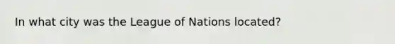 In what city was the League of Nations located?