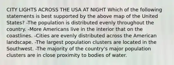 CITY LIGHTS ACROSS THE USA AT NIGHT Which of the following statements is best supported by the above map of the United States? -The population is distributed evenly throughout the country. -More Americans live in the interior that on the coastlines. -Cities are evenly distributed across the American landscape. -The largest population clusters are located in the Southwest. -The majority of the country's major population clusters are in close proximity to bodies of water.