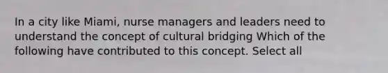 In a city like Miami, nurse managers and leaders need to understand the concept of cultural bridging Which of the following have contributed to this concept. Select all