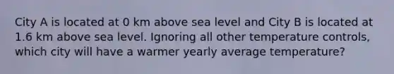 City A is located at 0 km above sea level and City B is located at 1.6 km above sea level. Ignoring all other temperature controls, which city will have a warmer yearly average temperature?