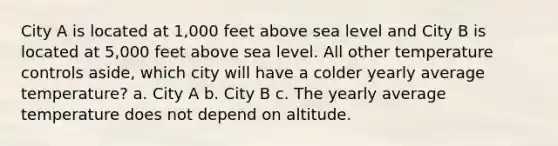 City A is located at 1,000 feet above sea level and City B is located at 5,000 feet above sea level. All other temperature controls aside, which city will have a colder yearly average temperature? a. City A b. City B c. The yearly average temperature does not depend on altitude.