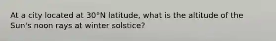 At a city located at 30°N latitude, what is the altitude of the Sun's noon rays at winter solstice?