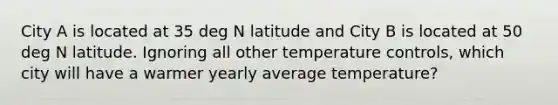 City A is located at 35 deg N latitude and City B is located at 50 deg N latitude. Ignoring all other temperature controls, which city will have a warmer yearly average temperature?