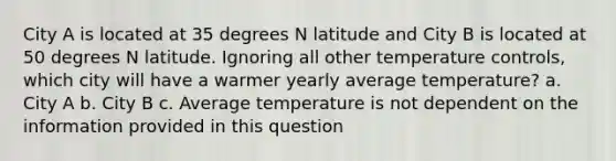 City A is located at 35 degrees N latitude and City B is located at 50 degrees N latitude. Ignoring all other temperature controls, which city will have a warmer yearly average temperature? a. City A b. City B c. Average temperature is not dependent on the information provided in this question