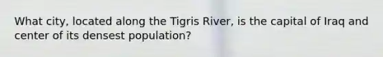 What city, located along the Tigris River, is the capital of Iraq and center of its densest population?