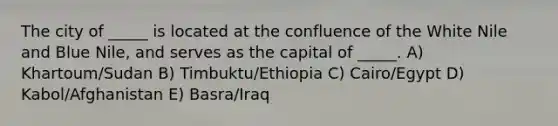 The city of _____ is located at the confluence of the White Nile and Blue Nile, and serves as the capital of _____. A) Khartoum/Sudan B) Timbuktu/Ethiopia C) Cairo/Egypt D) Kabol/Afghanistan E) Basra/Iraq