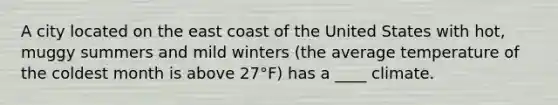 A city located on the east coast of the United States with hot, muggy summers and mild winters (the average temperature of the coldest month is above 27°F) has a ____ climate.