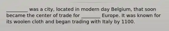 _________ was a city, located in modern day Belgium, that soon became the center of trade for ________ Europe. It was known for its woolen cloth and began trading with Italy by 1100.