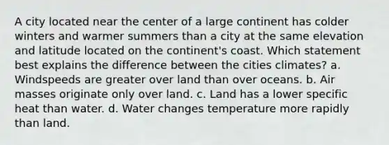 A city located near the center of a large continent has colder winters and warmer summers than a city at the same elevation and latitude located on the continent's coast. Which statement best explains the difference between the cities climates? a. Windspeeds are greater over land than over oceans. b. Air masses originate only over land. c. Land has a lower specific heat than water. d. Water changes temperature more rapidly than land.