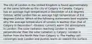 The city of London in the United Kingdom is found approximately at the same latitude as the city of Calgary in Canada. Calgary has an average high temperature in December of 4.6 degrees Celsius, while London has an average high temperature of 8.6 degrees Celsius. Which of the following statements best explains why the average temperature of London is warmer than that of Calgary in December? -Oceanic currents warm the atmosphere in London -The solar radiation reaching London is more perpendicular than the solar radiation in Calgary -London is farther from the North Pole than Calgary is -The Hadley cell converges over London and pushes warm air toward the surface