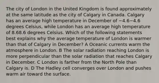 The city of London in the United Kingdom is found approximately at the same latitude as the city of Calgary in Canada. Calgary has an average high temperature in December of −4.6−4.6 degrees Celsius, while London has an average high temperature of 8.68.6 degrees Celsius. Which of the following statements best explains why the average temperature of London is warmer than that of Calgary in December? A Oceanic currents warm the atmosphere in London. B The <a href='https://www.questionai.com/knowledge/kr1ksgm4Kk-solar-radiation' class='anchor-knowledge'>solar radiation</a> reaching London is more perpendicular than the solar radiation that reaches Calgary in December. C London is farther from the North Pole than Calgary is. D The Hadley cell converges over London and pushes warm air toward the surface.