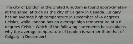 The city of London in the United Kingdom is found approximately at the same latitude as the city of Calgary in Canada. Calgary has an average high temperature in December of -4 degrees Celsius, while London has an average high temperature of 8.6 degrees Celsius Which of the following statements best explains why the average temperature of London is warmer than that of Calgary in December?