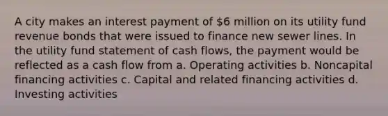 A city makes an interest payment of 6 million on its utility fund revenue bonds that were issued to finance new sewer lines. In the utility fund statement of cash flows, the payment would be reflected as a cash flow from a. Operating activities b. Noncapital financing activities c. Capital and related financing activities d. Investing activities