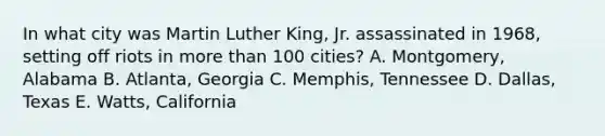 In what city was Martin Luther King, Jr. assassinated in 1968, setting off riots in more than 100 cities? A. Montgomery, Alabama B. Atlanta, Georgia C. Memphis, Tennessee D. Dallas, Texas E. Watts, California