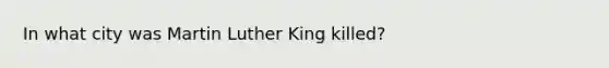 In what city was Martin Luther King killed?