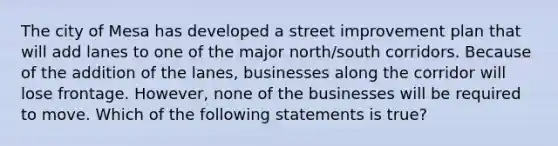 The city of Mesa has developed a street improvement plan that will add lanes to one of the major north/south corridors. Because of the addition of the lanes, businesses along the corridor will lose frontage. However, none of the businesses will be required to move. Which of the following statements is true?