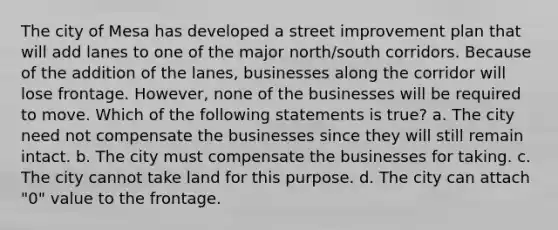 The city of Mesa has developed a street improvement plan that will add lanes to one of the major north/south corridors. Because of the addition of the lanes, businesses along the corridor will lose frontage. However, none of the businesses will be required to move. Which of the following statements is true? a. The city need not compensate the businesses since they will still remain intact. b. The city must compensate the businesses for taking. c. The city cannot take land for this purpose. d. The city can attach "0" value to the frontage.