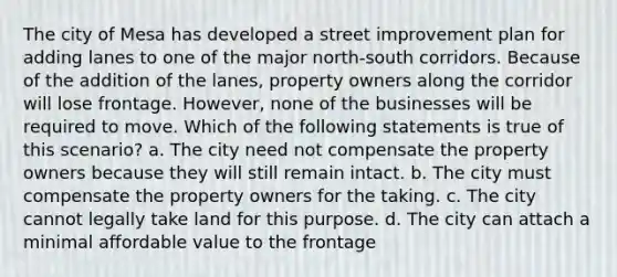 The city of Mesa has developed a street improvement plan for adding lanes to one of the major north-south corridors. Because of the addition of the lanes, property owners along the corridor will lose frontage. However, none of the businesses will be required to move. Which of the following statements is true of this scenario? a. The city need not compensate the property owners because they will still remain intact. b. The city must compensate the property owners for the taking. c. The city cannot legally take land for this purpose. d. The city can attach a minimal affordable value to the frontage