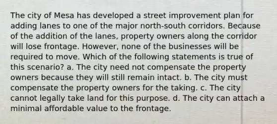 The city of Mesa has developed a street improvement plan for adding lanes to one of the major north-south corridors. Because of the addition of the lanes, property owners along the corridor will lose frontage. However, none of the businesses will be required to move. Which of the following statements is true of this scenario? a. The city need not compensate the property owners because they will still remain intact. b. The city must compensate the property owners for the taking. c. The city cannot legally take land for this purpose. d. The city can attach a minimal affordable value to the frontage.