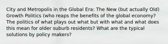 City and Metropolis in the Global Era: The New (but actually Old) Growth Politics (who reaps the benefits of the global economy? The politics of what plays out what but with what and what does this mean for older suburb residents? What are the typical solutions by policy makers?