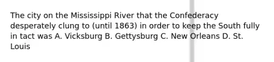 The city on the Mississippi River that the Confederacy desperately clung to (until 1863) in order to keep the South fully in tact was A. Vicksburg B. Gettysburg C. New Orleans D. St. Louis