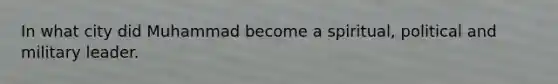 In what city did Muhammad become a spiritual, political and military leader.