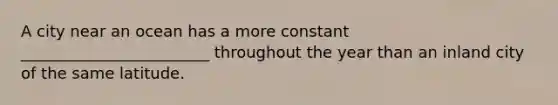 A city near an ocean has a more constant ________________________ throughout the year than an inland city of the same latitude.