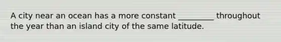 A city near an ocean has a more constant _________ throughout the year than an island city of the same latitude.