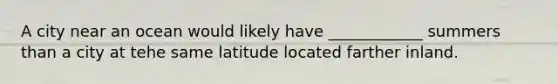 A city near an ocean would likely have ____________ summers than a city at tehe same latitude located farther inland.