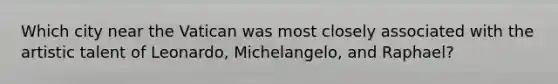 Which city near the Vatican was most closely associated with the artistic talent of Leonardo, Michelangelo, and Raphael?