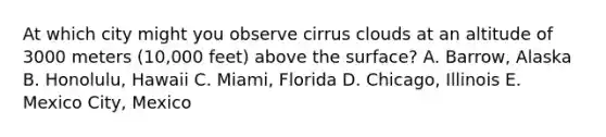 At which city might you observe cirrus clouds at an altitude of 3000 meters (10,000 feet) above the surface? A. Barrow, Alaska B. Honolulu, Hawaii C. Miami, Florida D. Chicago, Illinois E. Mexico City, Mexico