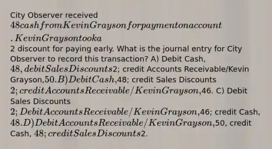 City Observer received 48 cash from Kevin Grayson for payment on account. Kevin Grayson took a2 discount for paying early. What is the journal entry for City Observer to record this transaction? A) Debit Cash, 48, debit Sales Discounts2; credit Accounts Receivable/Kevin Grayson,50. B) Debit Cash,48; credit Sales Discounts2; credit Accounts Receivable/Kevin Grayson,46. C) Debit Sales Discounts 2; Debit Accounts Receivable/Kevin Grayson,46; credit Cash, 48. D) Debit Accounts Receivable/Kevin Grayson,50, credit Cash, 48; credit Sales Discounts2.