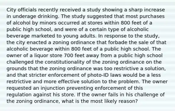 City officials recently received a study showing a sharp increase in underage drinking. The study suggested that most purchases of alcohol by minors occurred at stores within 800 feet of a public high school, and were of a certain type of alcoholic beverage marketed to young adults. In response to the study, the city enacted a zoning ordinance that forbade the sale of that alcoholic beverage within 800 feet of a public high school. The owner of a liquor store 700 feet away from a public high school challenged the constitutionality of the zoning ordinance on the grounds that the zoning ordinance was too restrictive a solution, and that stricter enforcement of photo-ID laws would be a less restrictive and more effective solution to the problem. The owner requested an injunction preventing enforcement of this regulation against his store. If the owner fails in his challenge of the zoning ordinance, what is the most likely reason?