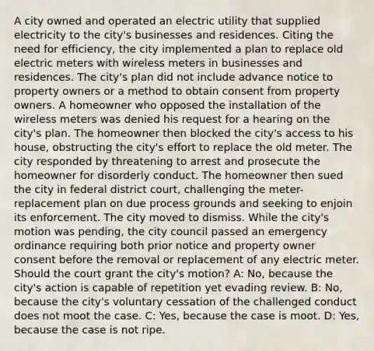 A city owned and operated an electric utility that supplied electricity to the city's businesses and residences. Citing the need for efficiency, the city implemented a plan to replace old electric meters with wireless meters in businesses and residences. The city's plan did not include advance notice to property owners or a method to obtain consent from property owners. A homeowner who opposed the installation of the wireless meters was denied his request for a hearing on the city's plan. The homeowner then blocked the city's access to his house, obstructing the city's effort to replace the old meter. The city responded by threatening to arrest and prosecute the homeowner for disorderly conduct. The homeowner then sued the city in federal district court, challenging the meter-replacement plan on due process grounds and seeking to enjoin its enforcement. The city moved to dismiss. While the city's motion was pending, the city council passed an emergency ordinance requiring both prior notice and property owner consent before the removal or replacement of any electric meter. Should the court grant the city's motion? A: No, because the city's action is capable of repetition yet evading review. B: No, because the city's voluntary cessation of the challenged conduct does not moot the case. C: Yes, because the case is moot. D: Yes, because the case is not ripe.